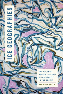 Ice Geographies: The Colonial Politics of Race and Indigeneity in the Arctic by Smith, Jen Rose