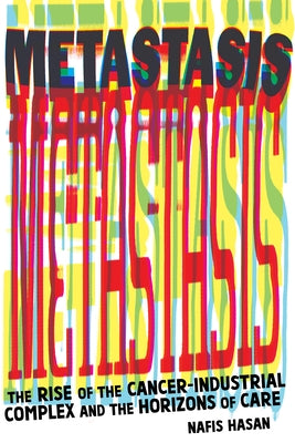 Metastasis: The Rise of the Cancer-Industrial Complex and the Horizons of Care by Hasan, Nafis
