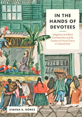 In the Hands of Devotees: Indigenous and Black Confraternities and the Creation of Visual Culture in Colonial Lima by G&#195;&#179;mez, Ximena A.