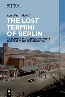 The Lost Termini of Berlin: A Biography of the Railway Stations That Shaped the German Capital by Nieuwland, Ilja