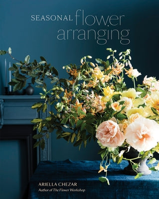 Seasonal Flower Arranging: Fill Your Home with Blooms, Branches, and Foraged Materials All Year Round by Chezar, Ariella