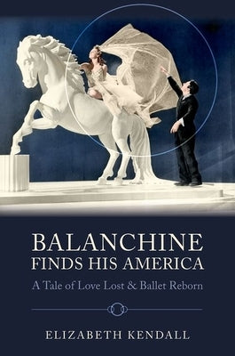 Balanchine Finds His America: A Tale of Love Lost and Ballet Reborn by Kendall, Elizabeth