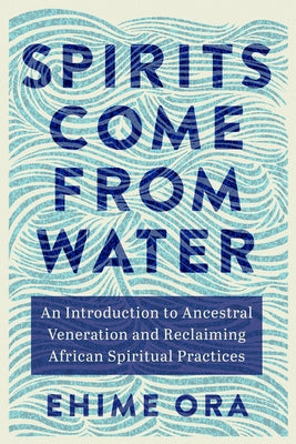 Spirits Come from Water: An Introduction to Ancestral Veneration and Reclaiming African Spiritual Practices by Ora, Ehime