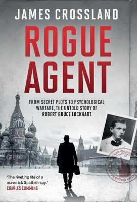 Rogue Agent: From Secret Plots to Psychological Warfare: The Untold Story of Robert Bruce Lockhart by Crossland, James