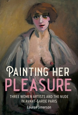 Painting Her Pleasure: Three Women Artists and the Nude in Avant-Garde Paris by Jimerson, Lauren