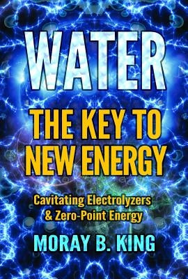 Water: The Key to New Energy: Cavitating Electrolyzers & Zero-Point Energy by King, Moray B.