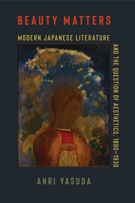 Beauty Matters: Modern Japanese Literature and the Question of Aesthetics, 1890-1930 by Yasuda, Anri