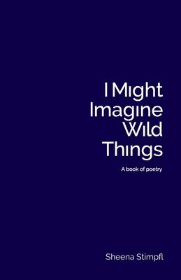 I Might Imagine Wild Things (A book of poetry) by Stimpfl, Sheena