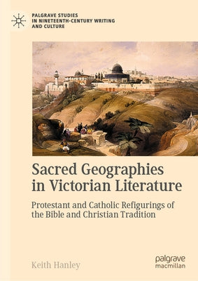 Sacred Geographies in Victorian Literature: Protestant and Catholic Refigurings of the Bible and Christian Tradition by Hanley, Keith