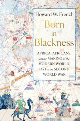 Born in Blackness: Africa, Africans, and the Making of the Modern World, 1471 to the Second World War by French, Howard W.