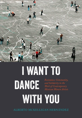 I Want to Dance with You: Resistance, Community, and Solidarity in the Work of Contemporary Mexican Women Artists by McKelligan HernÃ¡ndez, Alberto