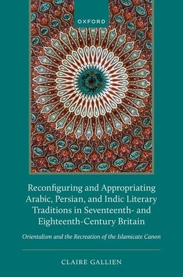 Reconfiguring and Appropriating Arabic, Persian, and Indic Literary Traditions in Seventeenth- And Eighteenth-Century Britain: Orientalism and the Rec by Gallien, Claire