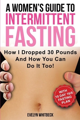 A Women's Guide To Intermittent Fasting: How I Dropped 30 Pounds And How You Can Do It Too! by Whitbeck, Evelyn