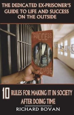 The Dedicated Ex-Prisoner's Guide to Life and Success on the Outside: 10 Rules for Making It in Society After Doing Time by Bovan, Richard