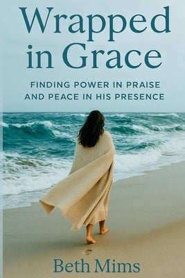 Wrapped in Grace: Finding Power In Praise And Peace In His Presence by Mims, Beth Mary