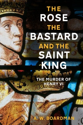 The Rose, the Bastard and the Saint King: The Murder of Henry VI by Boardman, Andrew