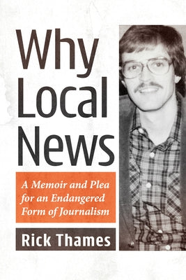 Why Local News: A Memoir and Plea for an Endangered Form of Journalism by Thames, Rick