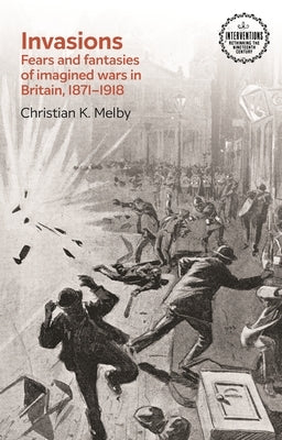 Invasions: Fears and Fantasies of Imagined Wars in Britain, 1871-1918 by Melby, Christian K.