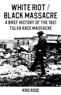 White Riot / Black Massacre: A Brief History of the 1921 Tulsa Race Massacre by Rose, Kris