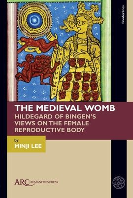 The Medieval Womb: Hildegard of Bingen's Views on the Female Reproductive Body by Lee, Minji