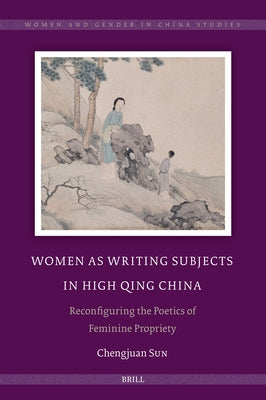 Women as Writing Subjects in High Qing China: Reconfiguring the Poetics of Feminine Propriety by Sun, Chengjuan