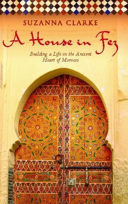 House in Fez: Building a Life in the Ancient Heart of Morocco by Clarke, Suzanna