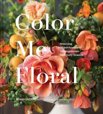 Color Me Floral: Stunning Monochromatic Arrangements for Every Season by Underwood, Kiana