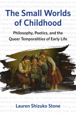 The Small Worlds of Childhood: Philosophy, Poetics, and the Queer Temporalities of Early Life by Stone, Lauren Shizuko