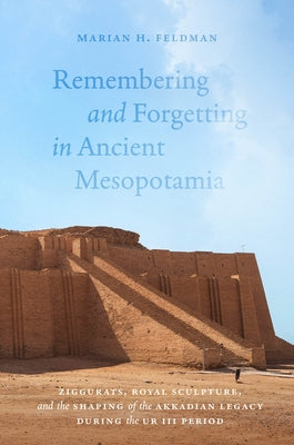 Remembering and Forgetting in Ancient Mesopotamia: Ziggurats, Royal Sculpture, and the Shaping of the Akkadian Legacy During the Ur III Period by Feldman, Marian H.