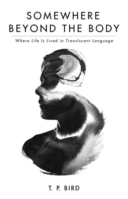 Somewhere Beyond the Body: Where Life Is Lived in Translucent Language by Bird, T. P.