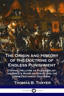 The Origin and History of the Doctrine of Endless Punishment: Eternal Hellfire as Pagan Belief, the Bible's Word on Sheol, and the New Testament Doctr by Thayer, Thomas B.