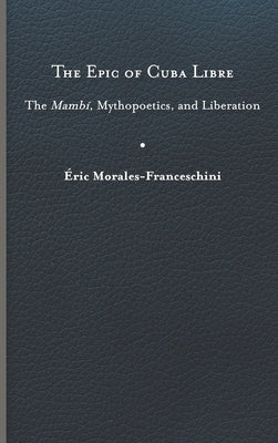 The Epic of Cuba Libre: The Mambí, Mythopoetics, and Liberation by Morales-Franceschini, &#201;ric