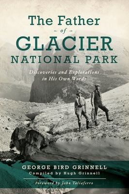 The Father of Glacier National Park: Discoveries and Explorations in His Own Words by Grinnell, Francis Hugh
