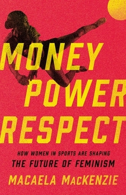 Money, Power, Respect: How Women in Sports Are Shaping the Future of Feminism by MacKenzie, Macaela