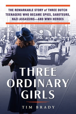 Three Ordinary Girls: The Remarkable Story of Three Dutch Teenagers Who Became Spies, Saboteurs, Nazi Assassins--And WWII Heroes by Brady, Tim