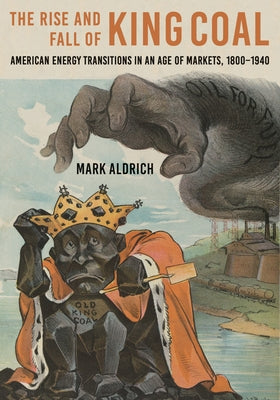 The Rise and Fall of King Coal: American Energy Transitions in an Age of Markets, 1800-1940 by Aldrich, Mark