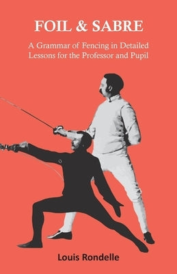 Foil and Sabre - A Grammar of Fencing in Detailed Lessons for the Professor and Pupil by Rondelle, Louis