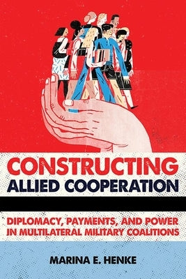 Constructing Allied Cooperation: Diplomacy, Payments, and Power in Multilateral Military Coalitions by Henke, Marina E.
