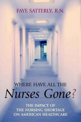Where Have All the Nurses Gone?: The Impact of the Nursing Shortage on American Healthcare by Satterly, Faye
