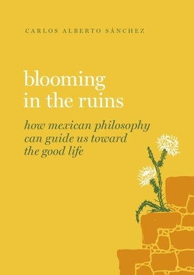 Blooming in the Ruins: How Mexican Philosophy Can Guide Us Toward the Good Life by S?nchez, Carlos Alberto