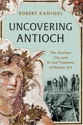 Uncovering Antioch: The Ancient City and Its Lost Treasures of Mosaic Art by Kanigel, Robert