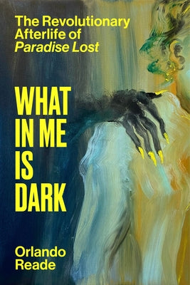 What in Me Is Dark: The Revolutionary Afterlife of Paradise Lost by Reade, Orlando