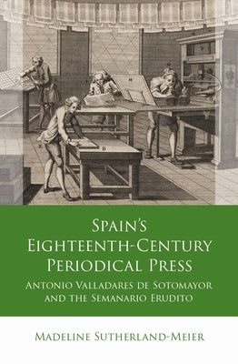 Spain's Eighteenth-Century Periodical Press: Antonio Valladares de Sotomayor and the Semanario Erudito by Sutherland-Meier, Madeline
