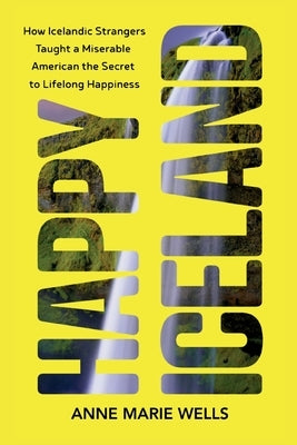 Happy Iceland: How Icelandic Strangers Taught a Miserable American the Secret to Lifelong Happiness by Wells, Anne Marie