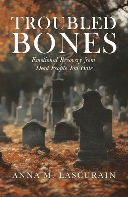 Troubled Bones: Emotional Recovery From Dead People You Hate by Lascurain, Anna M.