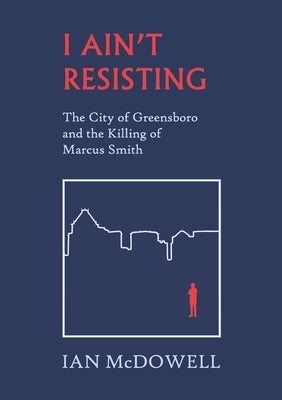 I Ain't Resisting: The City of Greensboro and the Killing of Marcus Smith by McDowell, Ian