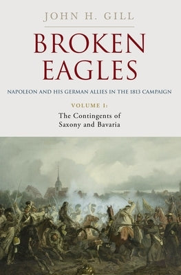 Broken Eagles - Napoleon and His German Allies in the 1813 Campaign: Volume I: Campaigns Overview, Bavaria, Saxony by Gill, John