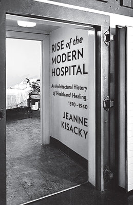 Rise of the Modern Hospital: An Architectural History of Health and Healing, 1870-1940 by Kisacky, Jeanne