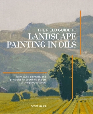 The Field Guide to Landscape Painting in Oils: Techniques, Planning, and Principles for Capturing the Art of the Great Outdoors by Maier, Scott