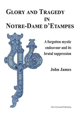 Glory and Tragedy in Notre-Dame d'Etampes: A Forgotten Mystic Endeavour and Its Brutal Suppression by James, John